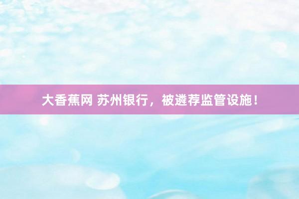 大香蕉网 苏州银行，被遴荐监管设施！