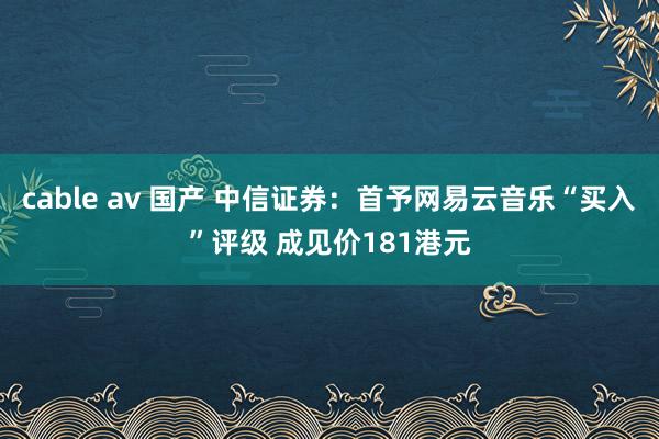 cable av 国产 中信证券：首予网易云音乐“买入”评级 成见价181港元