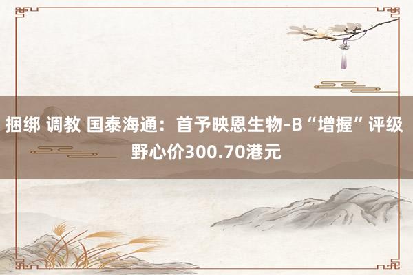 捆绑 调教 国泰海通：首予映恩生物-B“增握”评级 野心价300.70港元