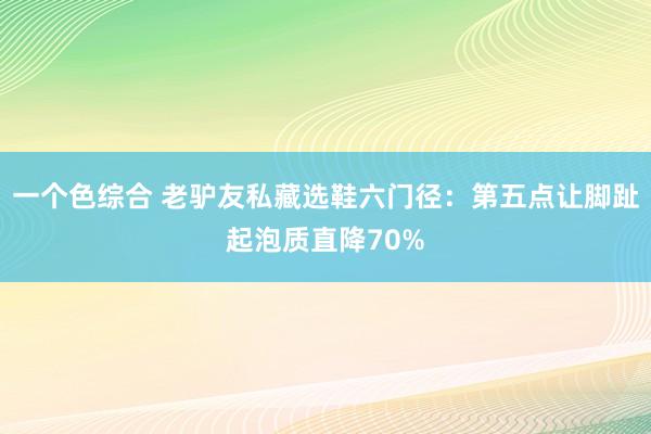 一个色综合 老驴友私藏选鞋六门径：第五点让脚趾起泡质直降70%