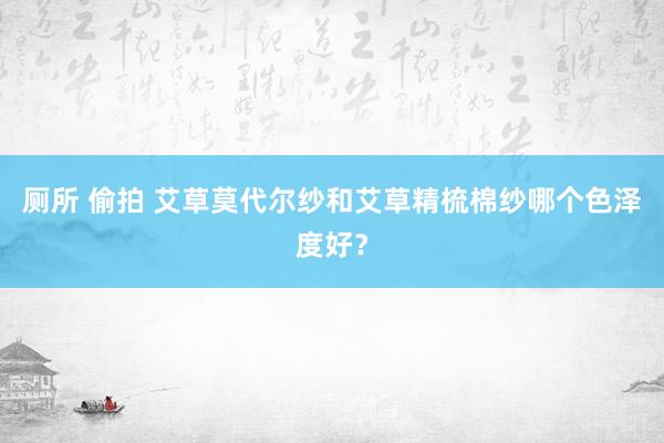 厕所 偷拍 艾草莫代尔纱和艾草精梳棉纱哪个色泽度好？