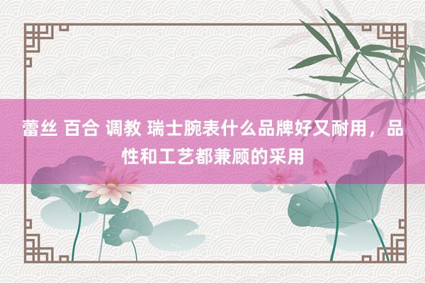 蕾丝 百合 调教 瑞士腕表什么品牌好又耐用，品性和工艺都兼顾的采用