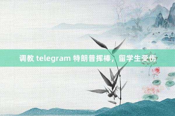 调教 telegram 特朗普挥棒，留学生受伤
