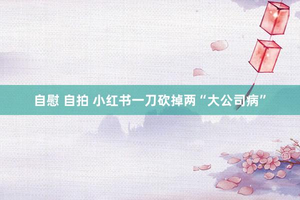 自慰 自拍 小红书一刀砍掉两“大公司病”