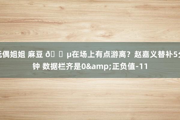 玩偶姐姐 麻豆 😵在场上有点游离？赵嘉义替补5分钟 数据栏齐是0&正负值-11