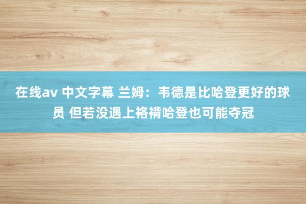 在线av 中文字幕 兰姆：韦德是比哈登更好的球员 但若没遇上袼褙哈登也可能夺冠