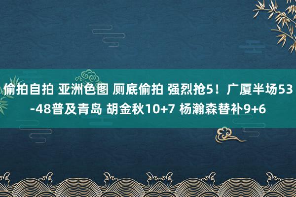 偷拍自拍 亚洲色图 厕底偷拍 强烈抢5！广厦半场53-48普及青岛 胡金秋10+7 杨瀚森替补9+6