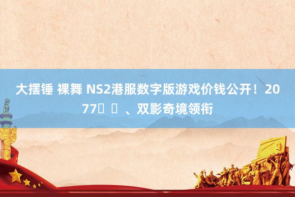 大摆锤 裸舞 NS2港服数字版游戏价钱公开！2077​​、双影奇境领衔