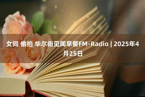 女同 偷拍 华尔街见闻早餐FM-Radio | 2025年4月25日