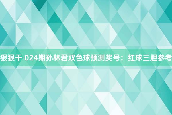 狠狠干 024期孙林君双色球预测奖号：红球三胆参考