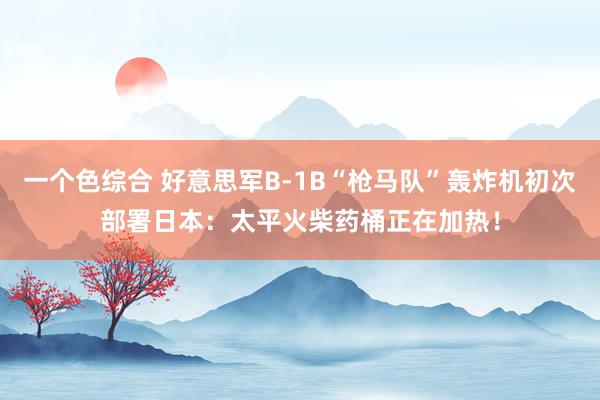 一个色综合 好意思军B-1B“枪马队”轰炸机初次部署日本：太平火柴药桶正在加热！