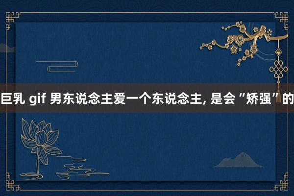 巨乳 gif 男东说念主爱一个东说念主， 是会“矫强”的