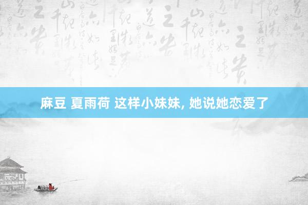 麻豆 夏雨荷 这样小妹妹， 她说她恋爱了