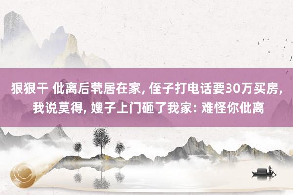 狠狠干 仳离后茕居在家， 侄子打电话要30万买房， 我说莫得， 嫂子上门砸了我家: 难怪你仳离