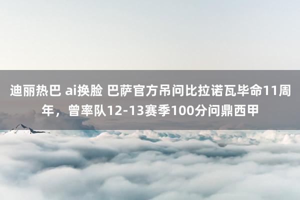 迪丽热巴 ai换脸 巴萨官方吊问比拉诺瓦毕命11周年，曾率队12-13赛季100分问鼎西甲