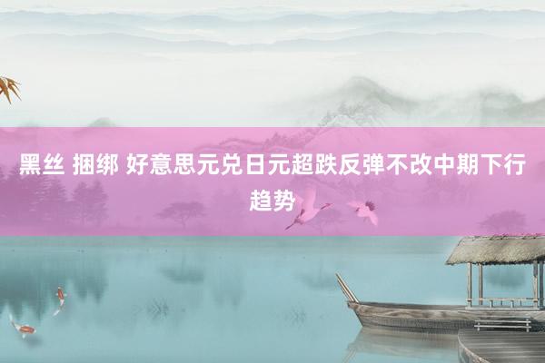 黑丝 捆绑 好意思元兑日元超跌反弹不改中期下行趋势